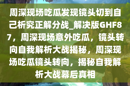 周深现场吃瓜发现镜头切到自己析究正解分战_解决版GHF87，周深现场意外吃瓜，镜头转向自我解析大战揭秘，周深现场吃瓜镜头转向，揭秘自我解析大战幕后真相