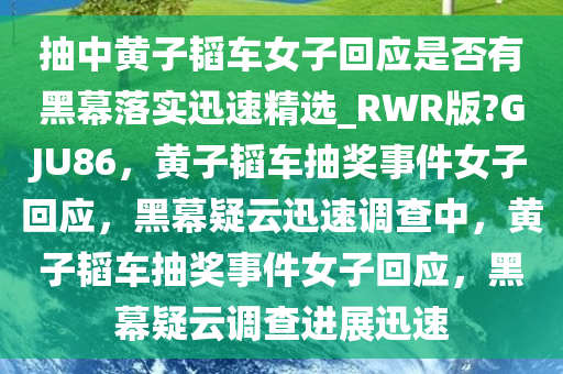 抽中黄子韬车女子回应是否有黑幕落实迅速精选_RWR版?GJU86，黄子韬车抽奖事件女子回应，黑幕疑云迅速调查中，黄子韬车抽奖事件女子回应，黑幕疑云调查进展迅速