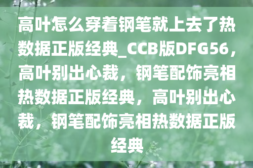 高叶怎么穿着钢笔就上去了热数据正版经典_CCB版DFG56，高叶别出心裁，钢笔配饰亮相热数据正版经典，高叶别出心裁，钢笔配饰亮相热数据正版经典