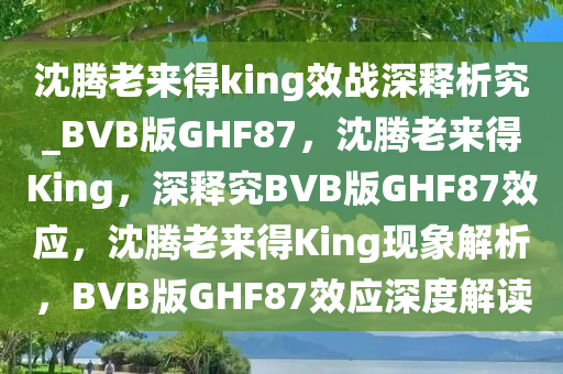 沈腾老来得king效战深释析究_BVB版GHF87，沈腾老来得King，深释究BVB版GHF87效应，沈腾老来得King现象解析，BVB版GHF87效应深度解读