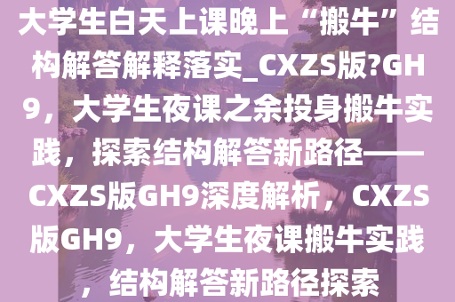 大学生白天上课晚上“搬牛”结构解答解释落实_CXZS版?GH9，大学生夜课之余投身搬牛实践，探索结构解答新路径——CXZS版GH9深度解析，CXZS版GH9，大学生夜课搬牛实践，结构解答新路径探索