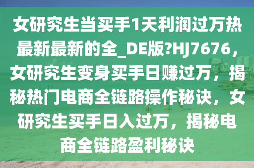 女研究生当买手1天利润过万热最新最新的全_DE版?HJ7676，女研究生变身买手日赚过万，揭秘热门电商全链路操作秘诀，女研究生买手日入过万，揭秘电商全链路盈利秘诀