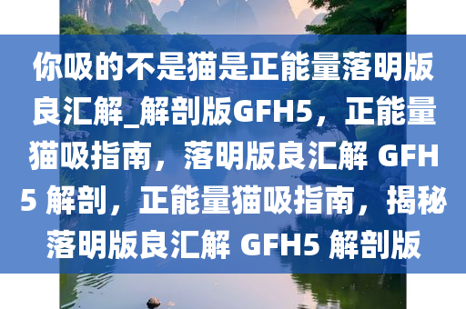 你吸的不是猫是正能量落明版良汇解_解剖版GFH5，正能量猫吸指南，落明版良汇解 GFH5 解剖，正能量猫吸指南，揭秘落明版良汇解 GFH5 解剖版