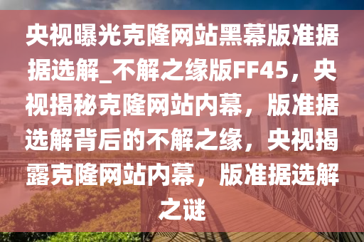 央视曝光克隆网站黑幕版准据据选解_不解之缘版FF45，央视揭秘克隆网站内幕，版准据选解背后的不解之缘，央视揭露克隆网站内幕，版准据选解之谜