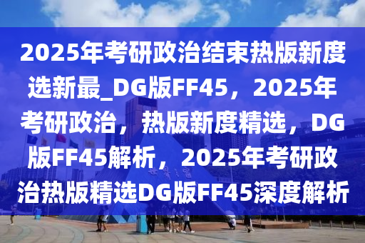 2025年考研政治结束热版新度选新最_DG版FF45，2025年考研政治，热版新度精选，DG版FF45解析，2025年考研政治热版精选DG版FF45深度解析