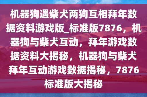 机器狗遇柴犬两狗互相拜年数据资料游戏版_标准版7876，机器狗与柴犬互动，拜年游戏数据资料大揭秘，机器狗与柴犬拜年互动游戏数据揭秘，7876标准版大揭秘