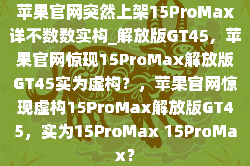 苹果官网突然上架15ProMax详不数数实构_解放版GT45，苹果官网惊现15ProMax解放版GT45实为虚构？，苹果官网惊现虚构15ProMax解放版GT45，实为15ProMax 15ProMax？