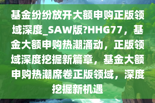 基金纷纷放开大额申购正版领域深度_SAW版?HHG77，基金大额申购热潮涌动，正版领域深度挖掘新篇章，基金大额申购热潮席卷正版领域，深度挖掘新机遇