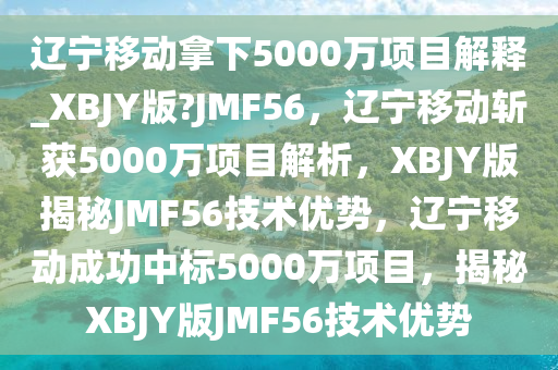 辽宁移动拿下5000万项目解释_XBJY版?JMF56，辽宁移动斩获5000万项目解析，XBJY版揭秘JMF56技术优势，辽宁移动成功中标5000万项目，揭秘XBJY版JMF56技术优势