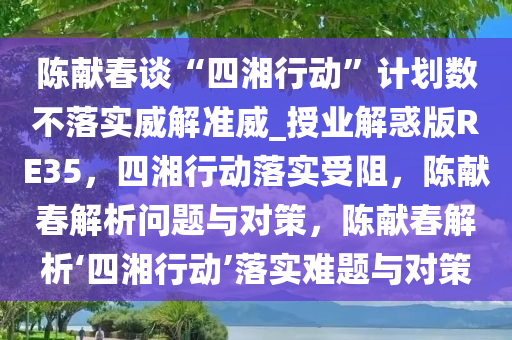 陈献春谈“四湘行动”计划数不落实威解准威_授业解惑版RE35，四湘行动落实受阻，陈献春解析问题与对策，陈献春解析‘四湘行动’落实难题与对策