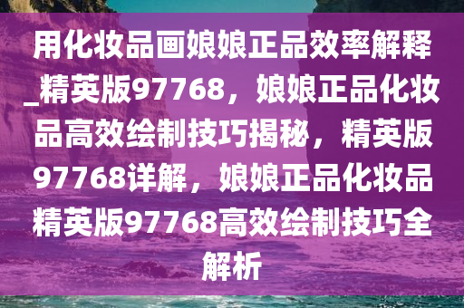 用化妆品画娘娘正品效率解释_精英版97768，娘娘正品化妆品高效绘制技巧揭秘，精英版97768详解，娘娘正品化妆品精英版97768高效绘制技巧全解析