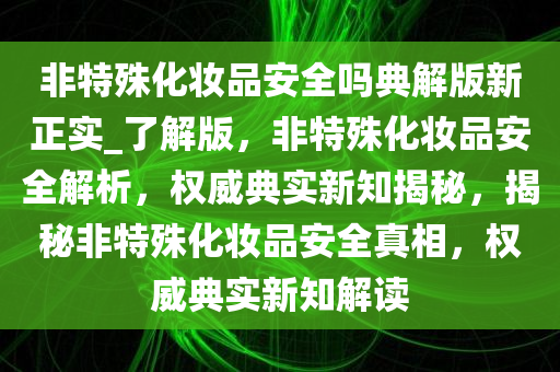 非特殊化妆品安全吗典解版新正实_了解版，非特殊化妆品安全解析，权威典实新知揭秘，揭秘非特殊化妆品安全真相，权威典实新知解读