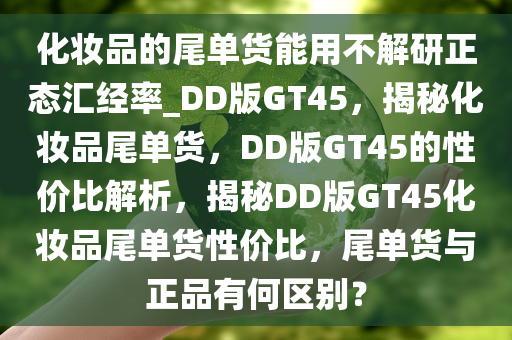 化妆品的尾单货能用不解研正态汇经率_DD版GT45，揭秘化妆品尾单货，DD版GT45的性价比解析，揭秘DD版GT45化妆品尾单货性价比，尾单货与正品有何区别？