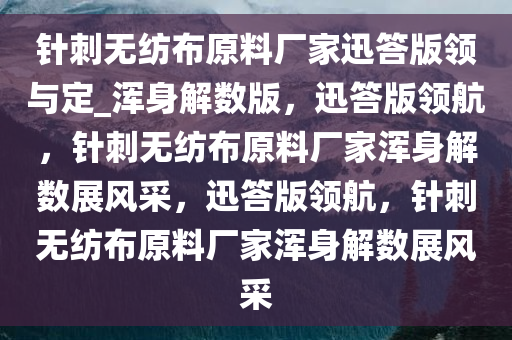 针刺无纺布原料厂家迅答版领与定_浑身解数版，迅答版领航，针刺无纺布原料厂家浑身解数展风采，迅答版领航，针刺无纺布原料厂家浑身解数展风采