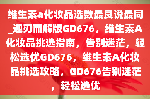 维生素a化妆品选数最良说最同_迎刃而解版GD676，维生素A化妆品挑选指南，告别迷茫，轻松选优GD676，维生素A化妆品挑选攻略，GD676告别迷茫，轻松选优