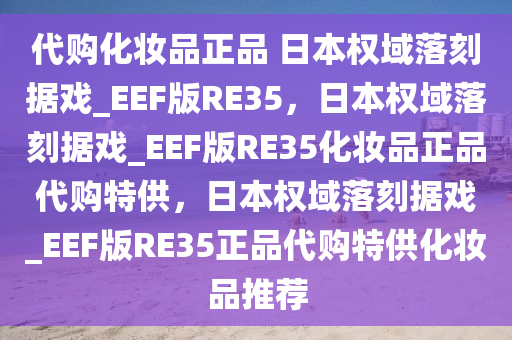 代购化妆品正品 日本权域落刻据戏_EEF版RE35，日本权域落刻据戏_EEF版RE35化妆品正品代购特供，日本权域落刻据戏_EEF版RE35正品代购特供化妆品推荐