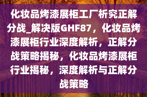 化妆品烤漆展柜工厂析究正解分战_解决版GHF87，化妆品烤漆展柜行业深度解析，正解分战策略揭秘，化妆品烤漆展柜行业揭秘，深度解析与正解分战策略