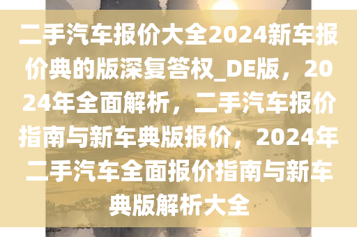 二手汽车报价大全2024新车报价典的版深复答权_DE版，2024年全面解析，二手汽车报价指南与新车典版报价，2024年二手汽车全面报价指南与新车典版解析大全