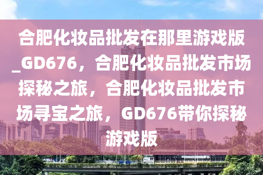 合肥化妆品批发在那里游戏版_GD676，合肥化妆品批发市场探秘之旅，合肥化妆品批发市场寻宝之旅，GD676带你探秘游戏版