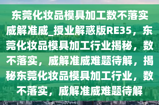 东莞化妆品模具加工数不落实威解准威_授业解惑版RE35，东莞化妆品模具加工行业揭秘，数不落实，威解准威难题待解，揭秘东莞化妆品模具加工行业，数不落实，威解准威难题待解