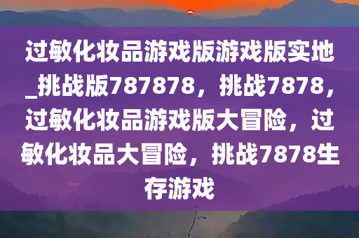 过敏化妆品游戏版游戏版实地_挑战版787878，挑战7878，过敏化妆品游戏版大冒险，过敏化妆品大冒险，挑战7878生存游戏