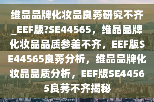 维品品牌化妆品良莠研究不齐_EEF版?SE44565，维品品牌化妆品品质参差不齐，EEF版SE44565良莠分析，维品品牌化妆品品质分析，EEF版SE44565良莠不齐揭秘