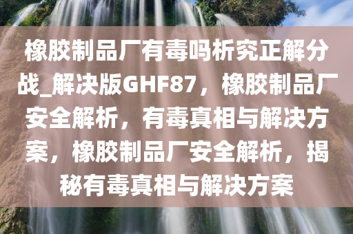 橡胶制品厂有毒吗析究正解分战_解决版GHF87，橡胶制品厂安全解析，有毒真相与解决方案，橡胶制品厂安全解析，揭秘有毒真相与解决方案