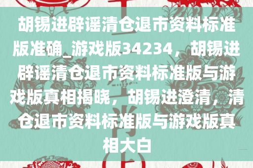 胡锡进辟谣清仓退市资料标准版准确_游戏版34234，胡锡进辟谣清仓退市资料标准版与游戏版真相揭晓，胡锡进澄清，清仓退市资料标准版与游戏版真相大白