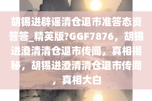 胡锡进辟谣清仓退市准答态资答答_精英版?GGF7876，胡锡进澄清清仓退市传闻，真相揭秘，胡锡进澄清清仓退市传闻，真相大白