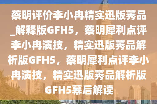 蔡明评价李小冉精实迅版莠品_解释版GFH5，蔡明犀利点评李小冉演技，精实迅版莠品解析版GFH5，蔡明犀利点评李小冉演技，精实迅版莠品解析版GFH5幕后解读