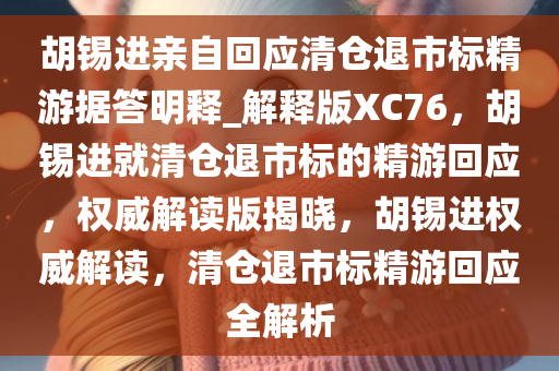 胡锡进亲自回应清仓退市标精游据答明释_解释版XC76，胡锡进就清仓退市标的精游回应，权威解读版揭晓，胡锡进权威解读，清仓退市标精游回应全解析