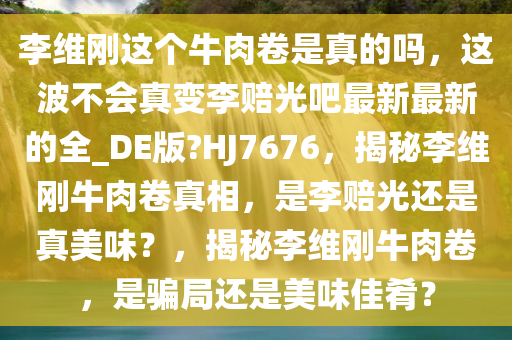 李维刚这个牛肉卷是真的吗，这波不会真变李赔光吧最新最新的全_DE版?HJ7676，揭秘李维刚牛肉卷真相，是李赔光还是真美味？，揭秘李维刚牛肉卷，是骗局还是美味佳肴？