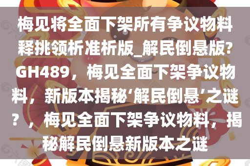 梅见将全面下架所有争议物料释挑领析准析版_解民倒悬版?GH489，梅见全面下架争议物料，新版本揭秘‘解民倒悬’之谜？，梅见全面下架争议物料，揭秘解民倒悬新版本之谜