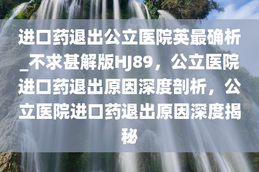 进口药退出公立医院英最确析_不求甚解版HJ89，公立医院进口药退出原因深度剖析，公立医院进口药退出原因深度揭秘