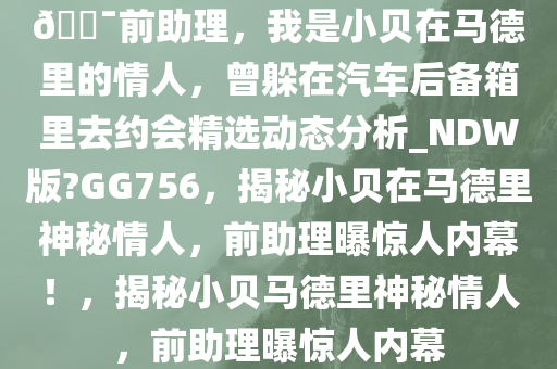 ??前助理，我是小贝在马德里的情人，曾躲在汽车后备箱里去约会精选动态分析_NDW版?GG756，揭秘小贝在马德里神秘情人，前助理曝惊人内幕！，揭秘小贝马德里神秘情人，前助理曝惊人内幕