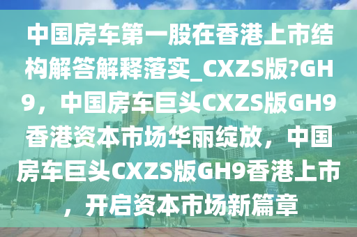 中国房车第一股在香港上市结构解答解释落实_CXZS版?GH9，中国房车巨头CXZS版GH9香港资本市场华丽绽放，中国房车巨头CXZS版GH9香港上市，开启资本市场新篇章