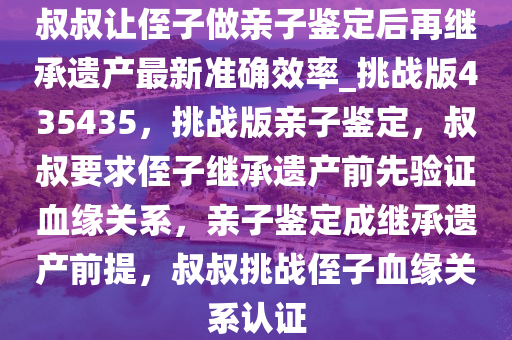 叔叔让侄子做亲子鉴定后再继承遗产最新准确效率_挑战版435435，挑战版亲子鉴定，叔叔要求侄子继承遗产前先验证血缘关系，亲子鉴定成继承遗产前提，叔叔挑战侄子血缘关系认证