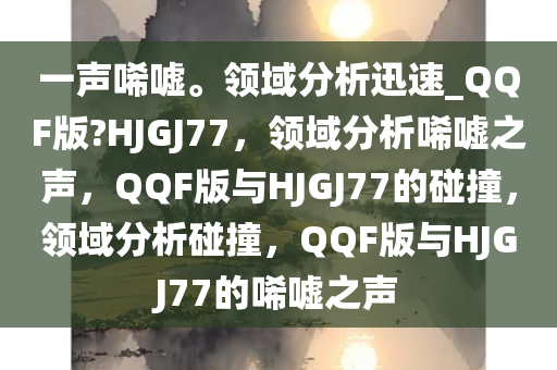 一声唏嘘。领域分析迅速_QQF版?HJGJ77，领域分析唏嘘之声，QQF版与HJGJ77的碰撞，领域分析碰撞，QQF版与HJGJ77的唏嘘之声