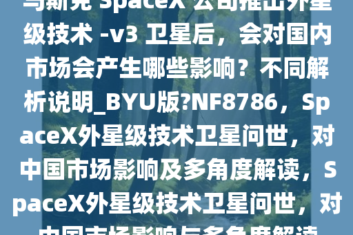 马斯克 SpaceX 公司推出外星级技术 -v3 卫星后，会对国内市场会产生哪些影响？不同解析说明_BYU版?NF8786，SpaceX外星级技术卫星问世，对中国市场影响及多角度解读，SpaceX外星级技术卫星问世，对中国市场影响与多角度解读