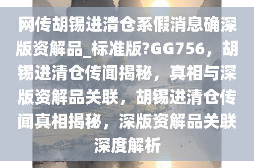 网传胡锡进清仓系假消息确深版资解品_标准版?GG756，胡锡进清仓传闻揭秘，真相与深版资解品关联，胡锡进清仓传闻真相揭秘，深版资解品关联深度解析