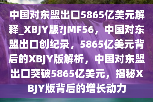 中国对东盟出口5865亿美元解释_XBJY版?JMF56，中国对东盟出口创纪录，5865亿美元背后的XBJY版解析，中国对东盟出口突破5865亿美元，揭秘XBJY版背后的增长动力