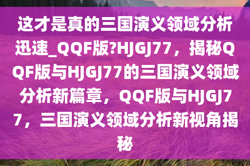 这才是真的三国演义领域分析迅速_QQF版?HJGJ77，揭秘QQF版与HJGJ77的三国演义领域分析新篇章，QQF版与HJGJ77，三国演义领域分析新视角揭秘