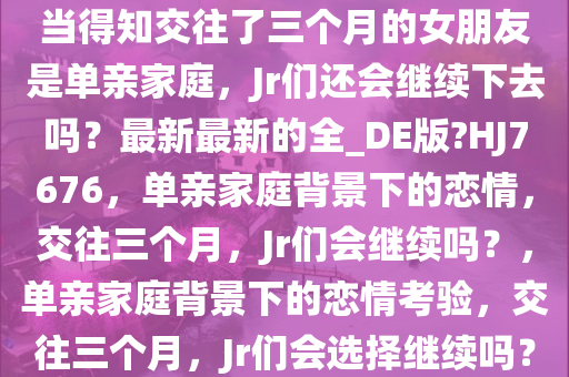 当得知交往了三个月的女朋友是单亲家庭，Jr们还会继续下去吗？最新最新的全_DE版?HJ7676，单亲家庭背景下的恋情，交往三个月，Jr们会继续吗？，单亲家庭背景下的恋情考验，交往三个月，Jr们会选择继续吗？