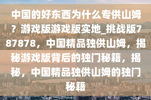 中国的好东西为什么专供山姆？游戏版游戏版实地_挑战版787878，中国精品独供山姆，揭秘游戏版背后的独门秘籍，揭秘，中国精品独供山姆的独门秘籍