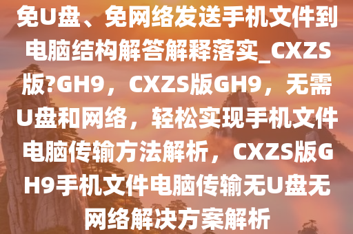 免U盘、免网络发送手机文件到电脑结构解答解释落实_CXZS版?GH9，CXZS版GH9，无需U盘和网络，轻松实现手机文件电脑传输方法解析，CXZS版GH9手机文件电脑传输无U盘无网络解决方案解析