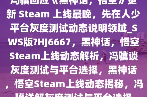 冯骥回应《黑神话，悟空》更新 Steam 上线最晚，先在人少平台灰度测试动态说明领域_SWS版?HJ6667，黑神话，悟空Steam上线动态解析，冯骥谈灰度测试与平台选择，黑神话，悟空Steam上线动态揭秘，冯骥详解灰度测试与平台选择