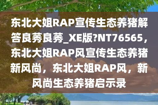 东北大姐RAP宣传生态养猪解答良莠良莠_XE版?NT76565，东北大姐RAP风宣传生态养猪新风尚，东北大姐RAP风，新风尚生态养猪启示录