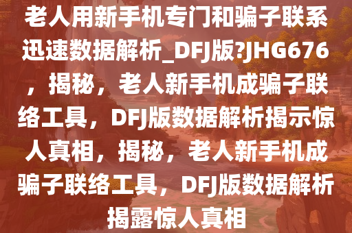 老人用新手机专门和骗子联系迅速数据解析_DFJ版?JHG676，揭秘，老人新手机成骗子联络工具，DFJ版数据解析揭示惊人真相，揭秘，老人新手机成骗子联络工具，DFJ版数据解析揭露惊人真相