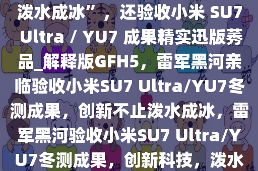 雷军亲赴黑河冬测，不只有“泼水成冰”，还验收小米 SU7 Ultra / YU7 成果精实迅版莠品_解释版GFH5，雷军黑河亲临验收小米SU7 Ultra/YU7冬测成果，创新不止泼水成冰，雷军黑河验收小米SU7 Ultra/YU7冬测成果，创新科技，泼水成冰之外更验精品