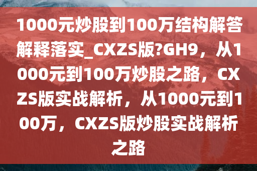 1000元炒股到100万结构解答解释落实_CXZS版?GH9，从1000元到100万炒股之路，CXZS版实战解析，从1000元到100万，CXZS版炒股实战解析之路